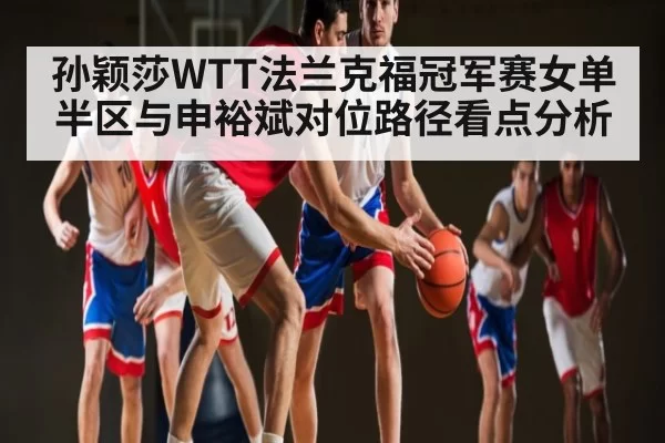 孙颖莎WTT法兰克福冠军赛女单半区与申裕斌对位路径看点分析