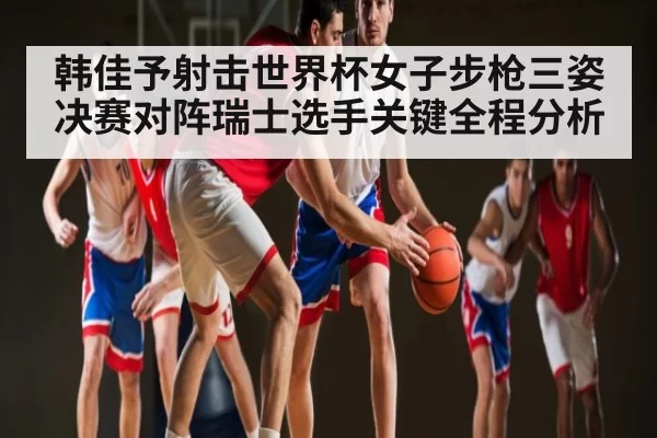 韩佳予射击世界杯女子步枪三姿决赛对阵瑞士选手关键全程分析